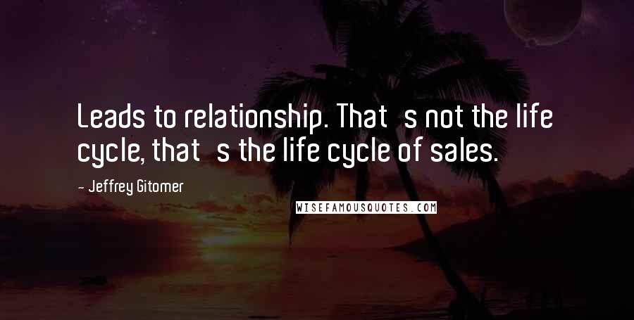 Jeffrey Gitomer Quotes: Leads to relationship. That's not the life cycle, that's the life cycle of sales.