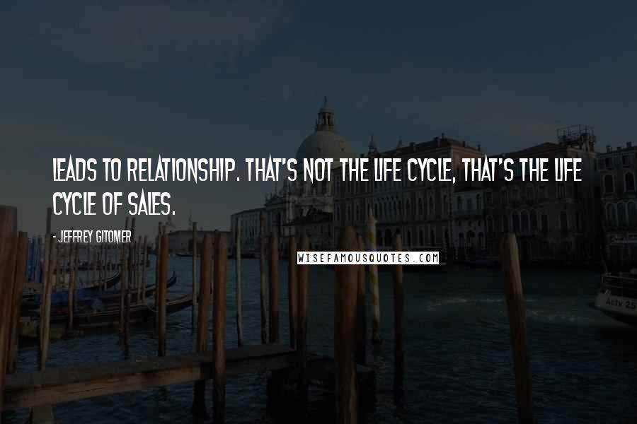 Jeffrey Gitomer Quotes: Leads to relationship. That's not the life cycle, that's the life cycle of sales.