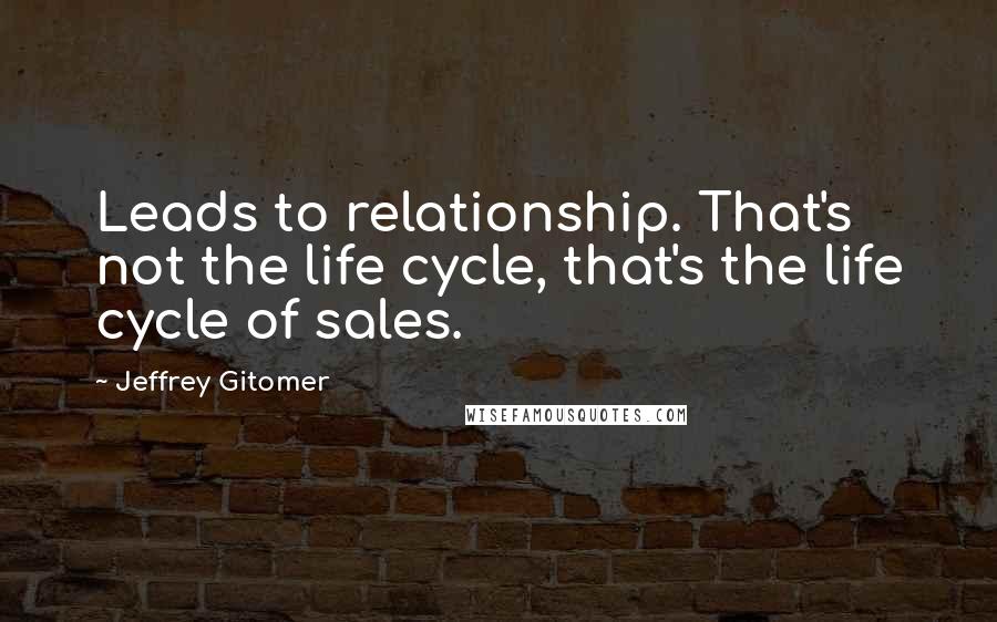 Jeffrey Gitomer Quotes: Leads to relationship. That's not the life cycle, that's the life cycle of sales.