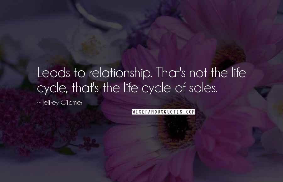 Jeffrey Gitomer Quotes: Leads to relationship. That's not the life cycle, that's the life cycle of sales.