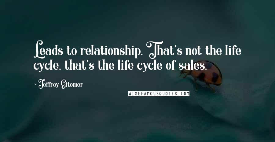 Jeffrey Gitomer Quotes: Leads to relationship. That's not the life cycle, that's the life cycle of sales.