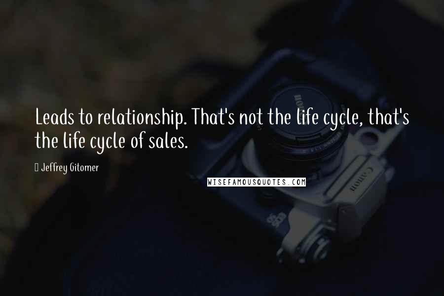 Jeffrey Gitomer Quotes: Leads to relationship. That's not the life cycle, that's the life cycle of sales.