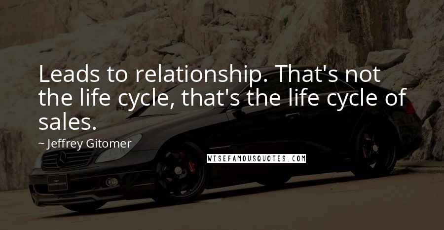 Jeffrey Gitomer Quotes: Leads to relationship. That's not the life cycle, that's the life cycle of sales.