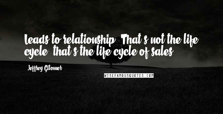 Jeffrey Gitomer Quotes: Leads to relationship. That's not the life cycle, that's the life cycle of sales.