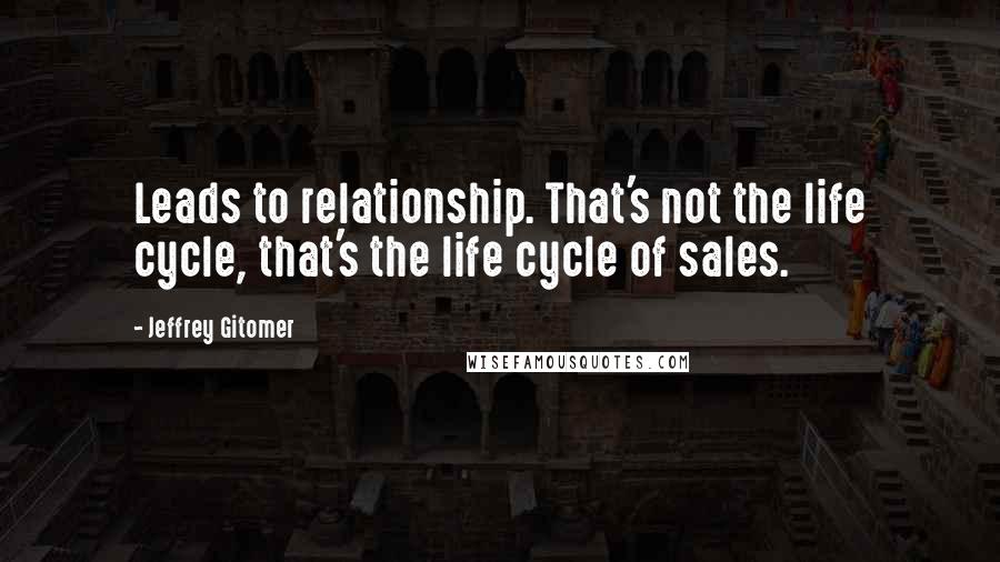 Jeffrey Gitomer Quotes: Leads to relationship. That's not the life cycle, that's the life cycle of sales.