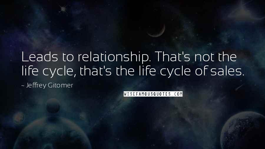 Jeffrey Gitomer Quotes: Leads to relationship. That's not the life cycle, that's the life cycle of sales.