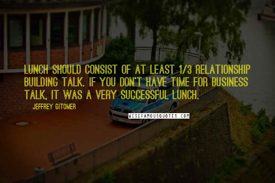 Jeffrey Gitomer Quotes: Lunch should consist of at least 1/3 relationship building talk. If you don't have time for business talk, it was a very successful lunch.