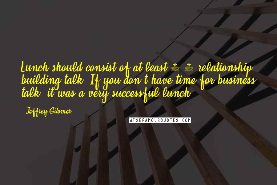 Jeffrey Gitomer Quotes: Lunch should consist of at least 1/3 relationship building talk. If you don't have time for business talk, it was a very successful lunch.