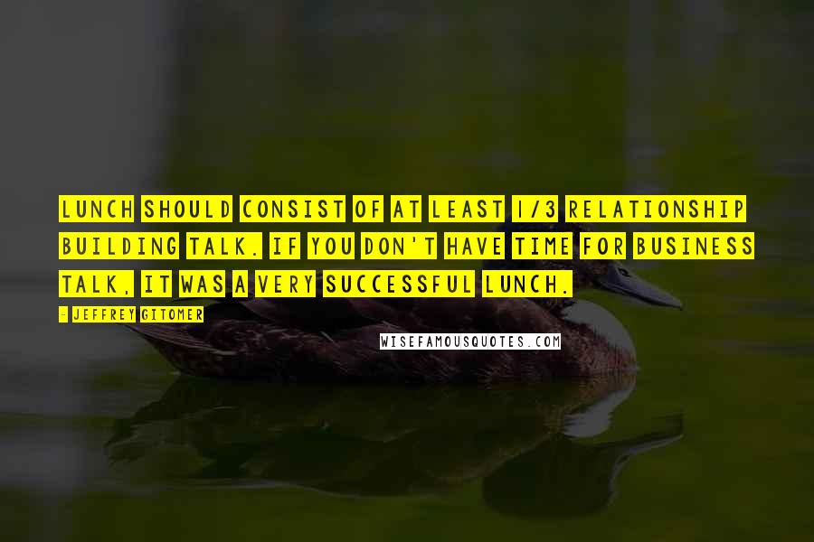 Jeffrey Gitomer Quotes: Lunch should consist of at least 1/3 relationship building talk. If you don't have time for business talk, it was a very successful lunch.