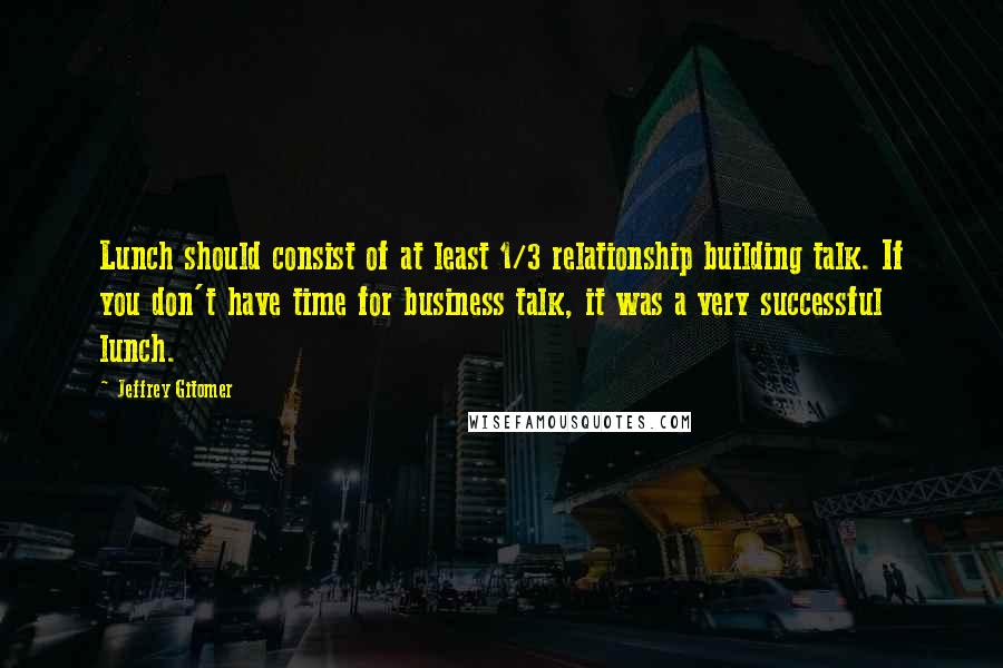 Jeffrey Gitomer Quotes: Lunch should consist of at least 1/3 relationship building talk. If you don't have time for business talk, it was a very successful lunch.