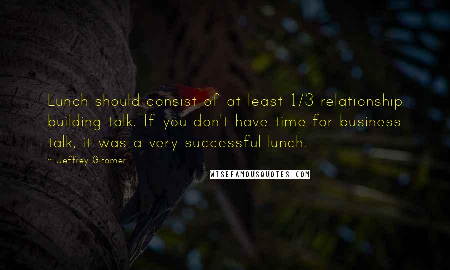 Jeffrey Gitomer Quotes: Lunch should consist of at least 1/3 relationship building talk. If you don't have time for business talk, it was a very successful lunch.