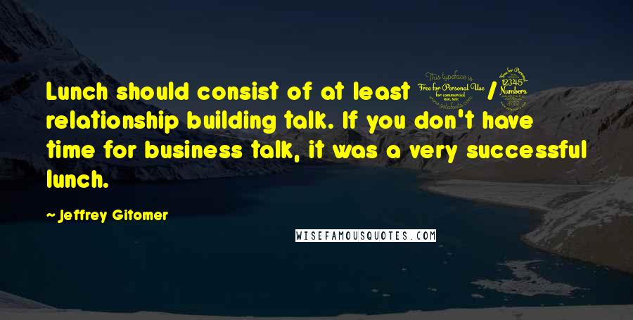 Jeffrey Gitomer Quotes: Lunch should consist of at least 1/3 relationship building talk. If you don't have time for business talk, it was a very successful lunch.