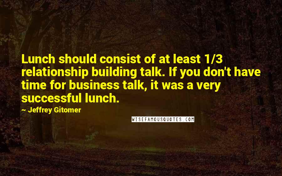 Jeffrey Gitomer Quotes: Lunch should consist of at least 1/3 relationship building talk. If you don't have time for business talk, it was a very successful lunch.