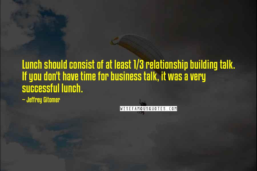 Jeffrey Gitomer Quotes: Lunch should consist of at least 1/3 relationship building talk. If you don't have time for business talk, it was a very successful lunch.