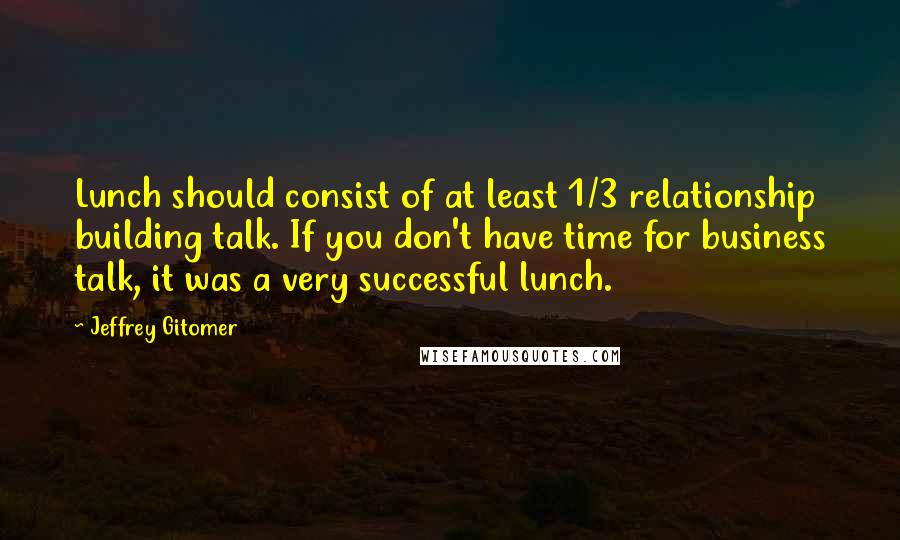 Jeffrey Gitomer Quotes: Lunch should consist of at least 1/3 relationship building talk. If you don't have time for business talk, it was a very successful lunch.