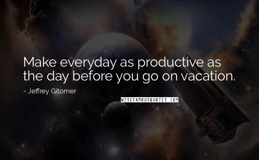 Jeffrey Gitomer Quotes: Make everyday as productive as the day before you go on vacation.