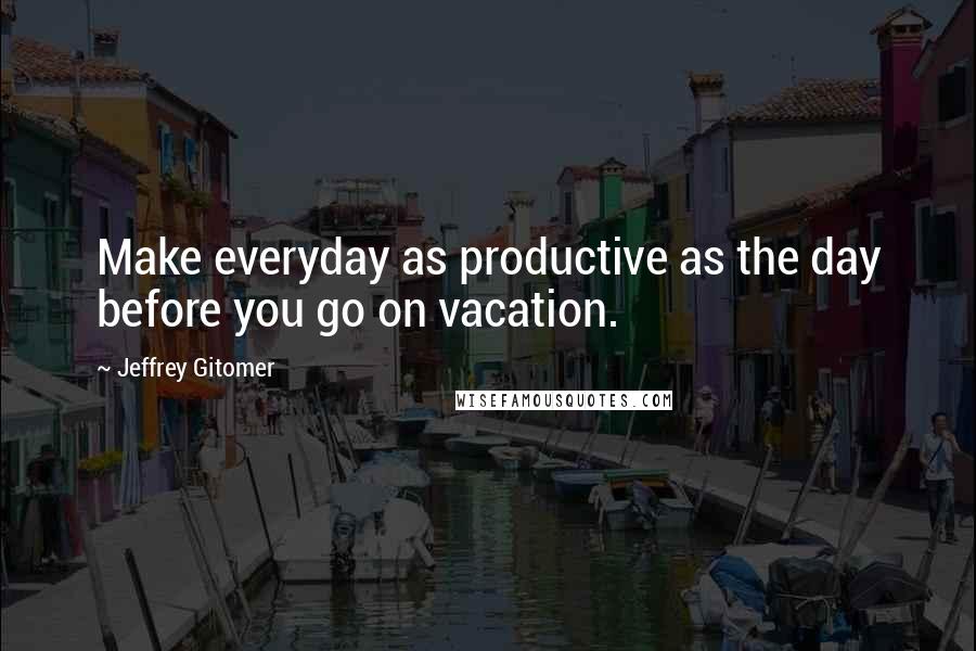 Jeffrey Gitomer Quotes: Make everyday as productive as the day before you go on vacation.