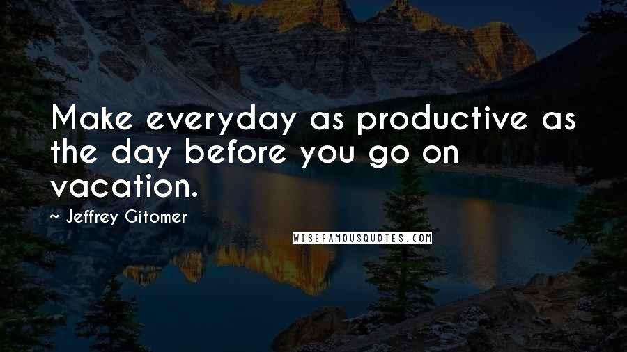 Jeffrey Gitomer Quotes: Make everyday as productive as the day before you go on vacation.