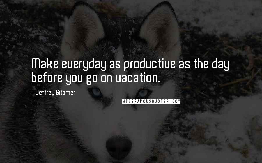 Jeffrey Gitomer Quotes: Make everyday as productive as the day before you go on vacation.