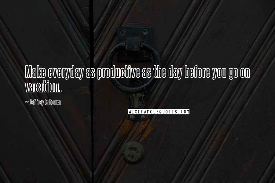 Jeffrey Gitomer Quotes: Make everyday as productive as the day before you go on vacation.