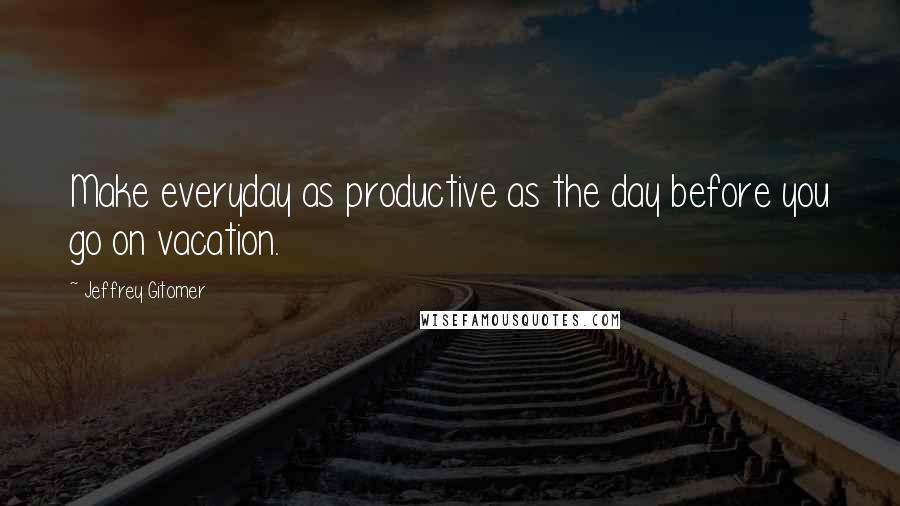 Jeffrey Gitomer Quotes: Make everyday as productive as the day before you go on vacation.