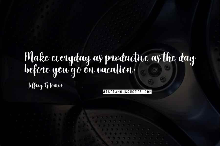 Jeffrey Gitomer Quotes: Make everyday as productive as the day before you go on vacation.