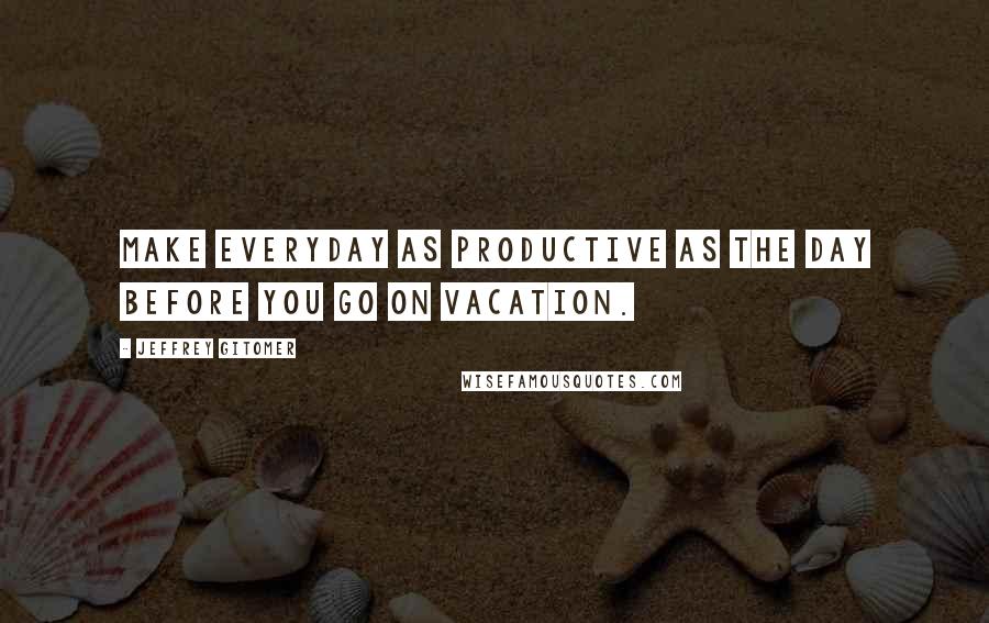 Jeffrey Gitomer Quotes: Make everyday as productive as the day before you go on vacation.