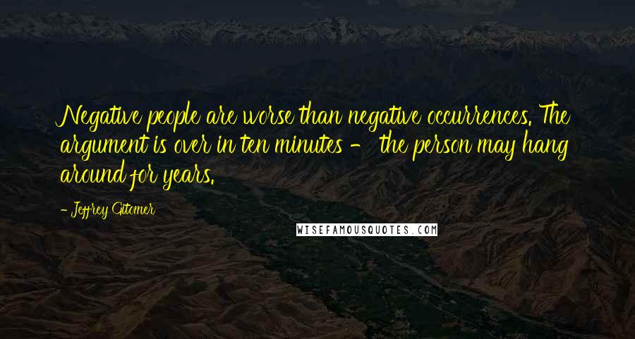 Jeffrey Gitomer Quotes: Negative people are worse than negative occurrences. The argument is over in ten minutes - the person may hang around for years.