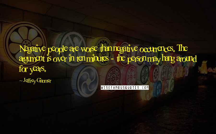 Jeffrey Gitomer Quotes: Negative people are worse than negative occurrences. The argument is over in ten minutes - the person may hang around for years.