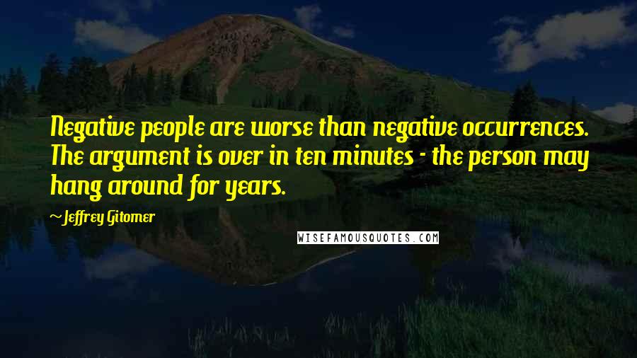 Jeffrey Gitomer Quotes: Negative people are worse than negative occurrences. The argument is over in ten minutes - the person may hang around for years.