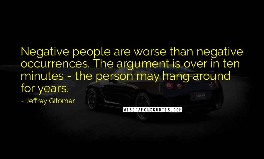 Jeffrey Gitomer Quotes: Negative people are worse than negative occurrences. The argument is over in ten minutes - the person may hang around for years.