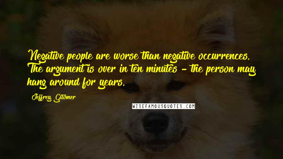 Jeffrey Gitomer Quotes: Negative people are worse than negative occurrences. The argument is over in ten minutes - the person may hang around for years.