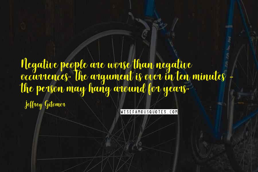 Jeffrey Gitomer Quotes: Negative people are worse than negative occurrences. The argument is over in ten minutes - the person may hang around for years.