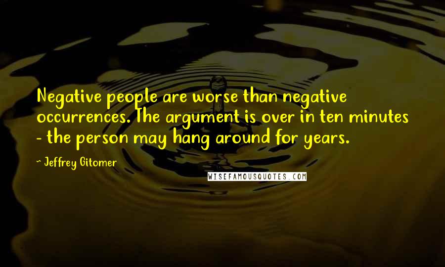 Jeffrey Gitomer Quotes: Negative people are worse than negative occurrences. The argument is over in ten minutes - the person may hang around for years.
