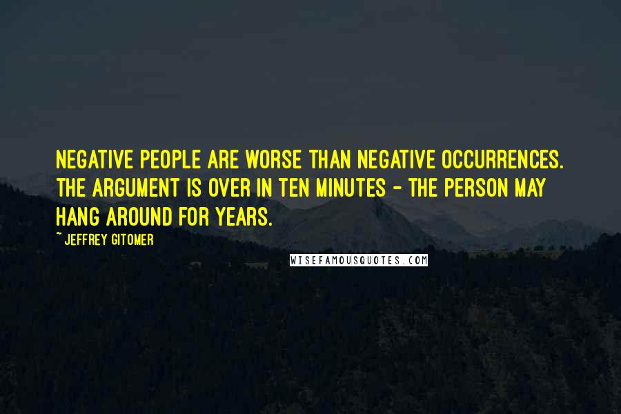 Jeffrey Gitomer Quotes: Negative people are worse than negative occurrences. The argument is over in ten minutes - the person may hang around for years.