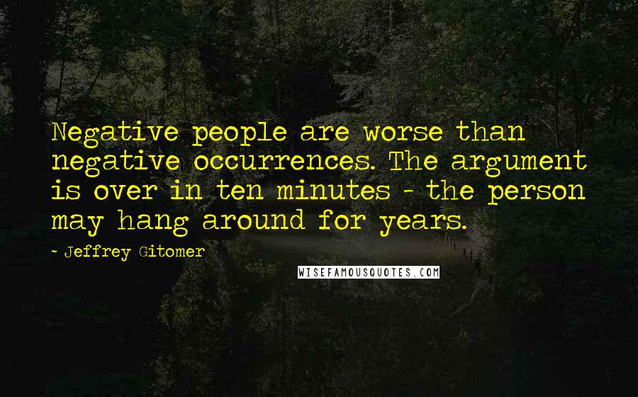 Jeffrey Gitomer Quotes: Negative people are worse than negative occurrences. The argument is over in ten minutes - the person may hang around for years.