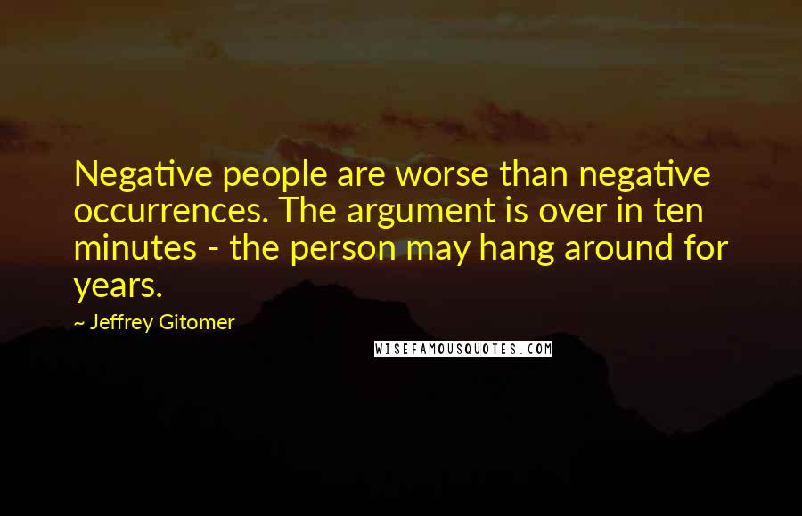 Jeffrey Gitomer Quotes: Negative people are worse than negative occurrences. The argument is over in ten minutes - the person may hang around for years.