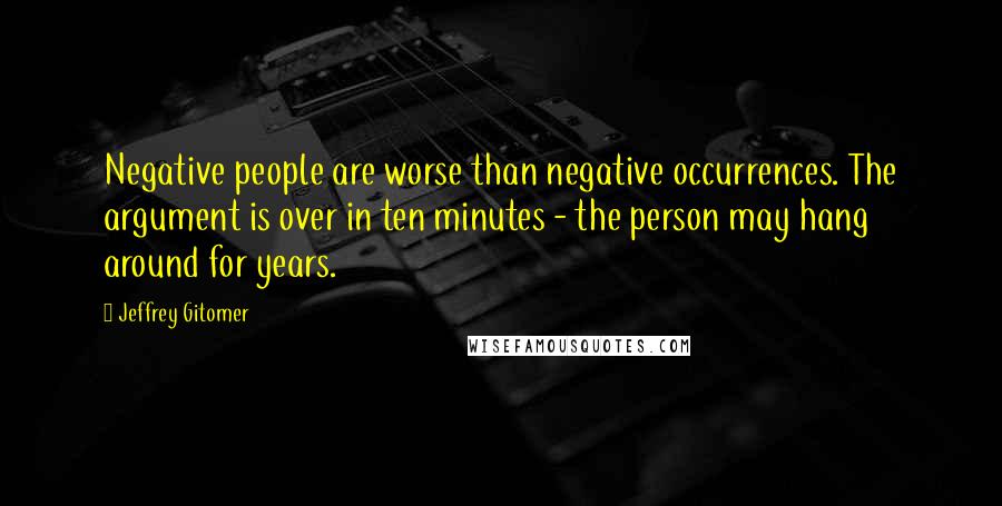Jeffrey Gitomer Quotes: Negative people are worse than negative occurrences. The argument is over in ten minutes - the person may hang around for years.