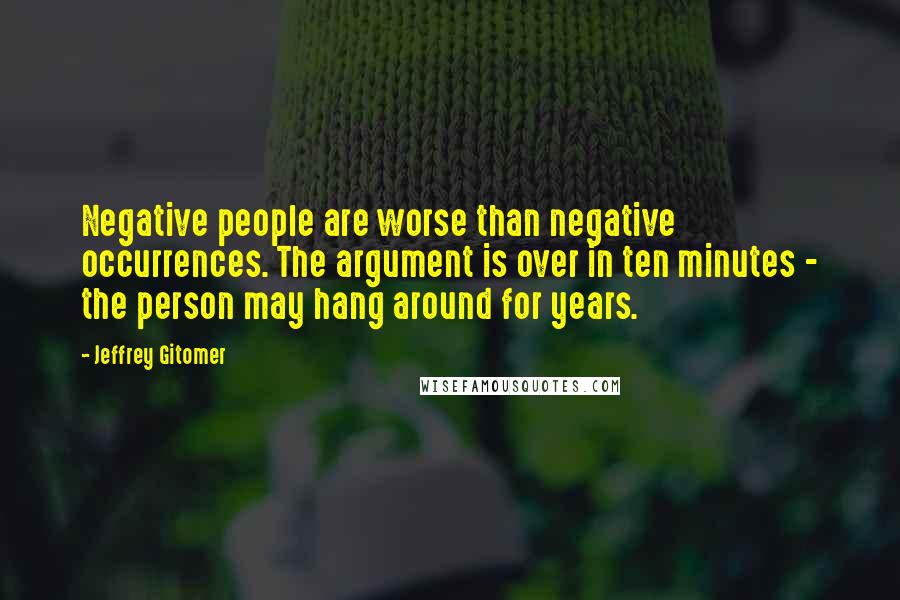 Jeffrey Gitomer Quotes: Negative people are worse than negative occurrences. The argument is over in ten minutes - the person may hang around for years.