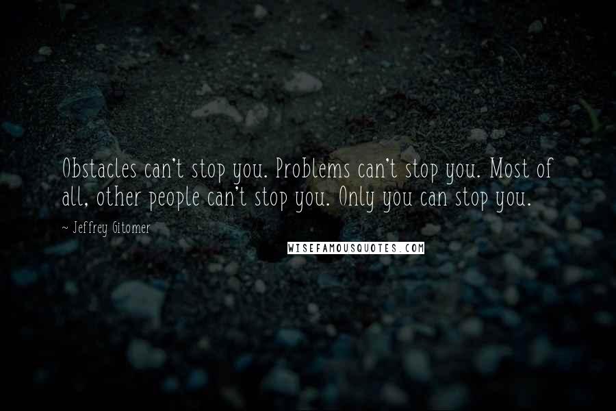 Jeffrey Gitomer Quotes: Obstacles can't stop you. Problems can't stop you. Most of all, other people can't stop you. Only you can stop you.