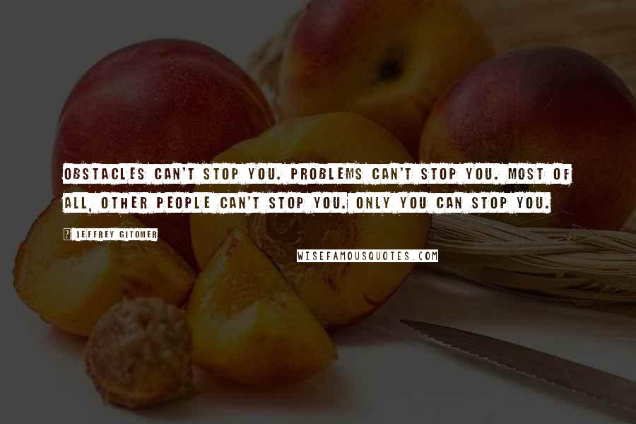 Jeffrey Gitomer Quotes: Obstacles can't stop you. Problems can't stop you. Most of all, other people can't stop you. Only you can stop you.