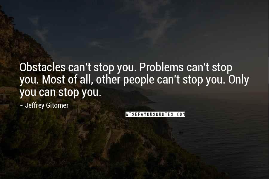 Jeffrey Gitomer Quotes: Obstacles can't stop you. Problems can't stop you. Most of all, other people can't stop you. Only you can stop you.