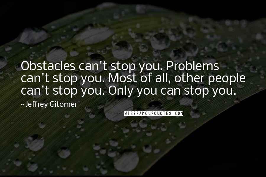 Jeffrey Gitomer Quotes: Obstacles can't stop you. Problems can't stop you. Most of all, other people can't stop you. Only you can stop you.