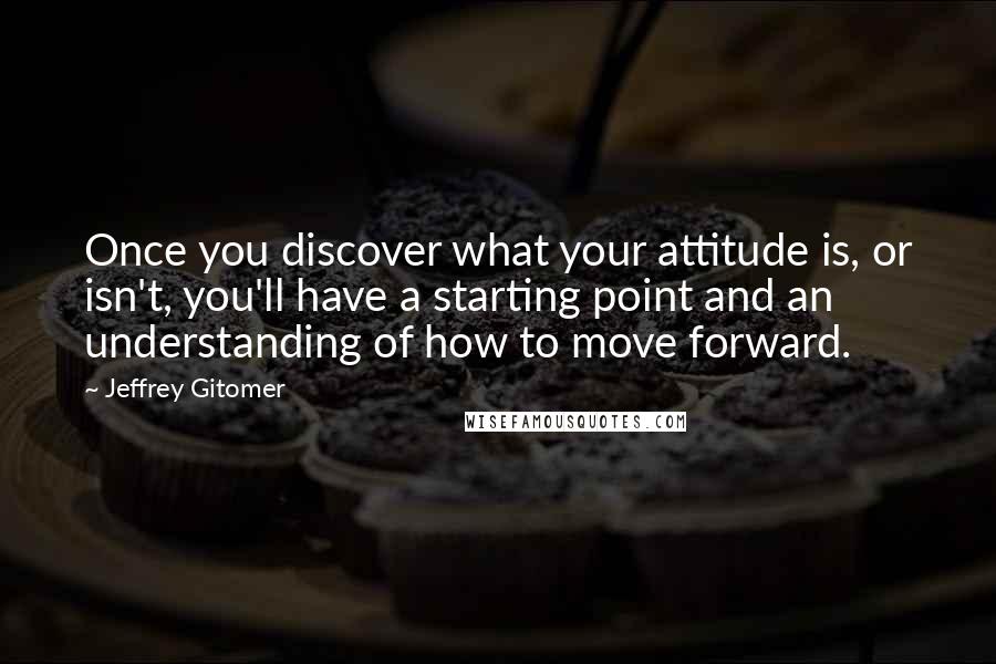 Jeffrey Gitomer Quotes: Once you discover what your attitude is, or isn't, you'll have a starting point and an understanding of how to move forward.