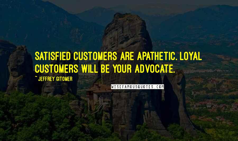 Jeffrey Gitomer Quotes: Satisfied customers are apathetic. Loyal customers will be your advocate.