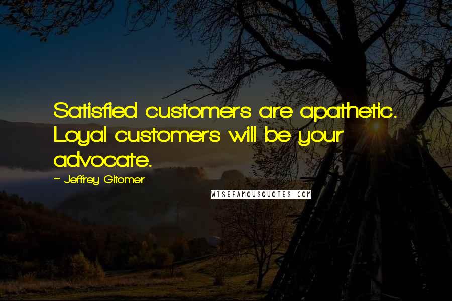 Jeffrey Gitomer Quotes: Satisfied customers are apathetic. Loyal customers will be your advocate.