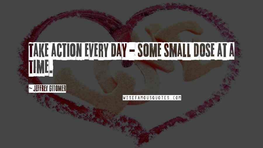 Jeffrey Gitomer Quotes: Take action every day - some small dose at a time.