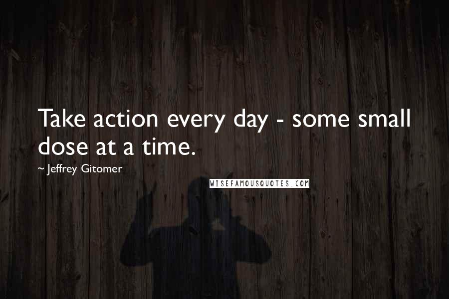 Jeffrey Gitomer Quotes: Take action every day - some small dose at a time.