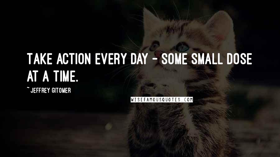 Jeffrey Gitomer Quotes: Take action every day - some small dose at a time.