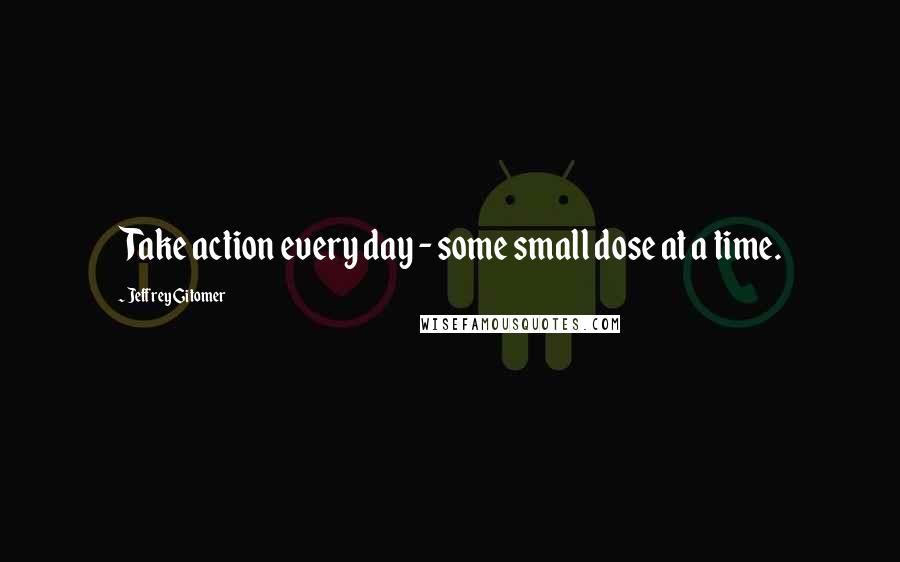 Jeffrey Gitomer Quotes: Take action every day - some small dose at a time.